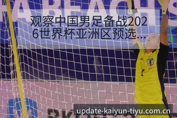 观察中国男足备战2026世界杯亚洲区预选赛阵容变化分析 - 开云