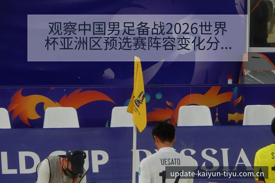 观察中国男足备战2026世界杯亚洲区预选赛阵容变化分析 - 开云