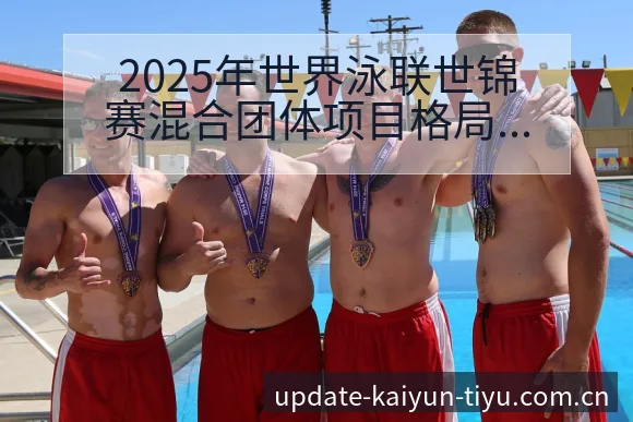 2025年世界泳联世锦赛混合团体项目格局与中国队表现分析 - 开云