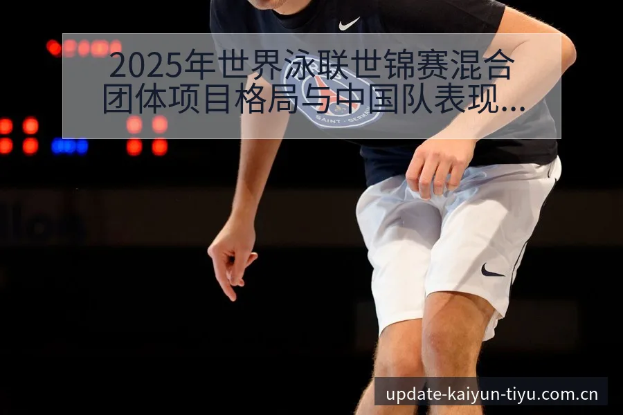 2025年世界泳联世锦赛混合团体项目格局与中国队表现分析 - 开云