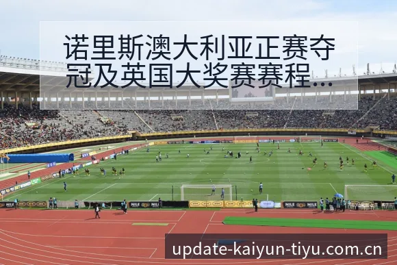 诺里斯澳大利亚正赛夺冠及英国大奖赛赛程前瞻数据对比解读 - 开云