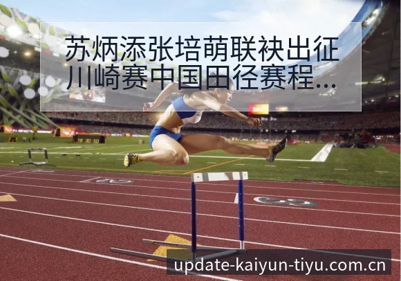 苏炳添张培萌联袂出征川崎赛中国田径赛程节点与战术价值分析 - 开云